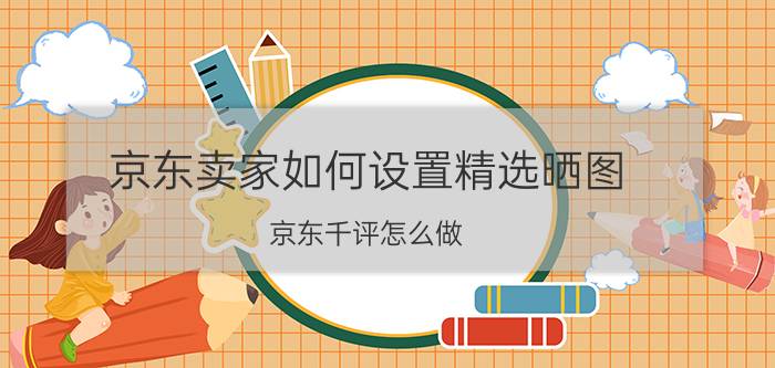 京东卖家如何设置精选晒图 京东千评怎么做？